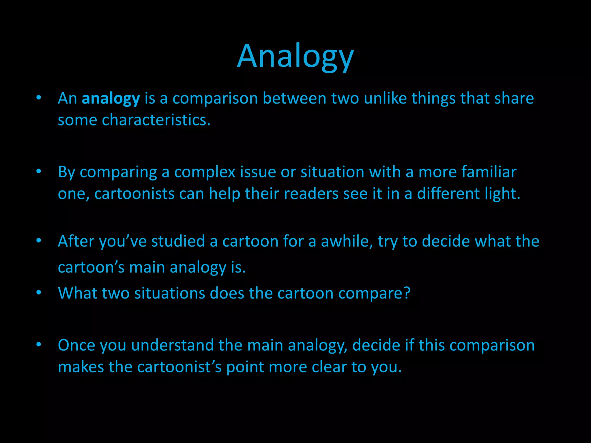 Analogy
• An analogy is a comparison between two unlike things that share
some characteristics.
• By comparing a complex issue or situation with a more familiar
one, cartoonists can help their readers see it in a different light.
• After you’ve studied a cartoon for a awhile, try to decide what the
cartoon’s main analogy is.
• What two situations does the cartoon compare?
• Once you understand the main analogy, decide if this comparison
makes the cartoonist’s point more clear to you.

 