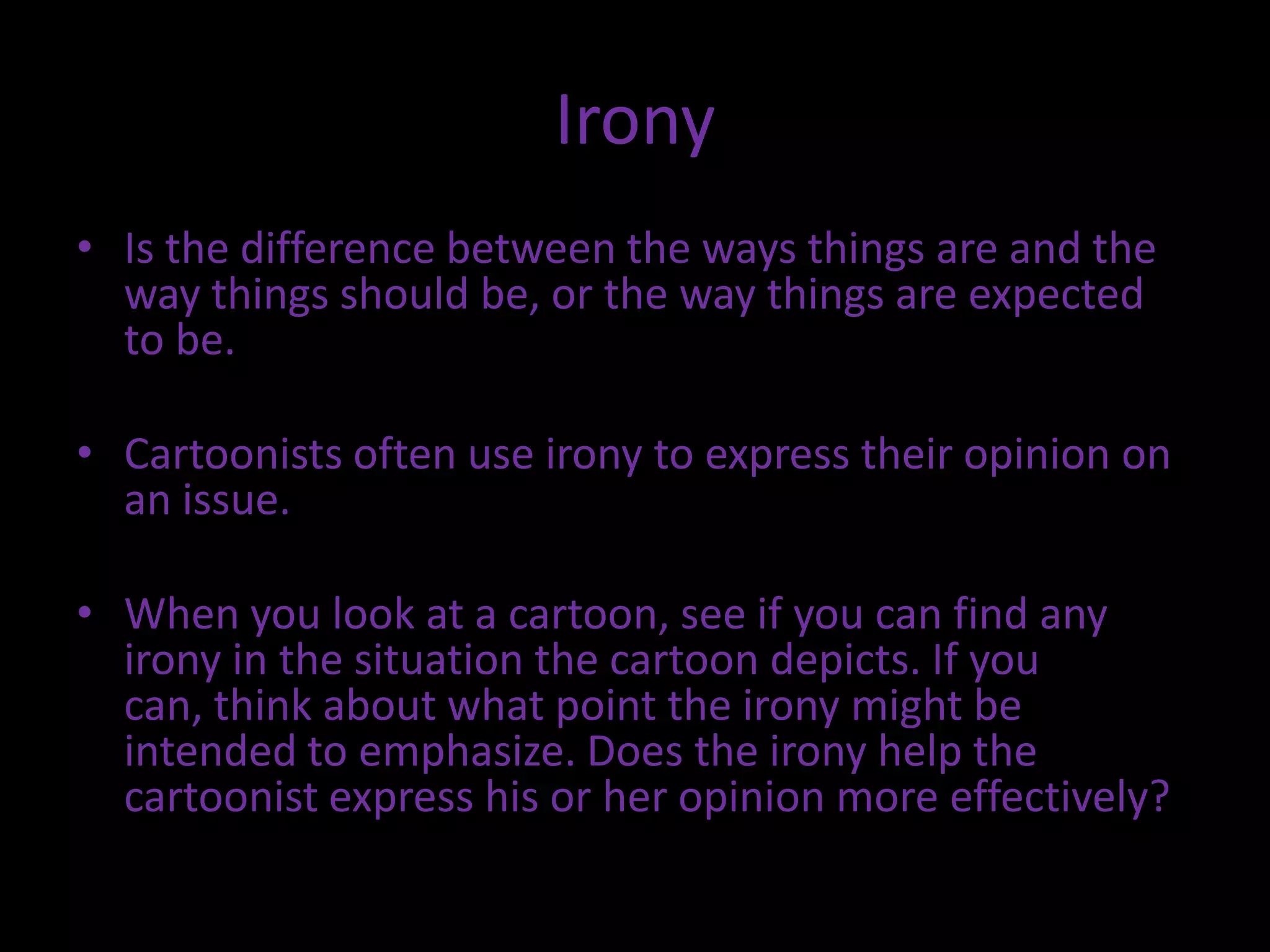 Irony
• Is the difference between the ways things are and the
way things should be, or the way things are expected
to be.
• Cartoonists often use irony to express their opinion on
an issue.
• When you look at a cartoon, see if you can find any
irony in the situation the cartoon depicts. If you
can, think about what point the irony might be
intended to emphasize. Does the irony help the
cartoonist express his or her opinion more effectively?

 