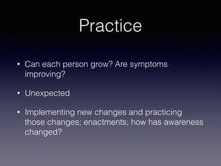 Practice
• Can each person grow? Are symptoms
improving?
• Unexpected
• Implementing new changes and practicing
those changes; enactments; how has awareness
changed?
 