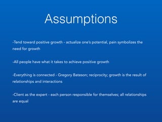 Assumptions
-Tend toward positive growth - actualize one’s potential, pain symbolizes the
need for growth
-All people have what it takes to achieve positive growth
-Everything is connected - Gregory Bateson; reciprocity; growth is the result of
relationships and interactions
-Client as the expert - each person responsible for themselves; all relationships
are equal
 