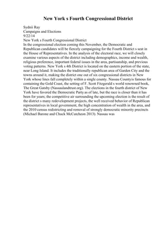 New York s Fourth Congressional District
Sydnii Ray
Campaigns and Elections
9/22/14
New York s Fourth Congressional District
In the congressional election coming this November, the Democratic and
Republican candidates will be fiercely campaigning for the Fourth District s seat in
the House of Representatives. In the analysis of the electoral race, we will closely
examine various aspects of the district including demographics, income and wealth,
religious preference, important federal issues in the area, partisanship, and previous
voting patterns. New York s 4th District is located on the eastern portion of the state,
near Long Island. It includes the traditionally republican area of Garden City and the
towns around it, making the district one out of six congressional districts in New
York whose lines fall completely within a single county. Nassau Countyis famous for
containing the Gold Coast, the setting of F. Scott Fitzgerald s world renowned book,
The Great Gatsby (Nassaulandtrust.org). The elections in the fourth district of New
York have favored the Democratic Party as of late, but the race is closer than it has
been for years; the competitive air surrounding the upcoming election is the result of
the district s many redevelopment projects, the well received behavior of Republican
representatives in local government, the high concentration of wealth in the area, and
the 2010 census redistricting and removal of strongly democratic minority precincts
(Michael Barone and Chuck McCutcheon 2013). Nassau was
 