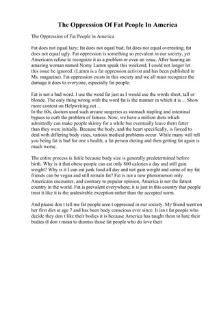 The Oppression Of Fat People In America
The Oppression of Fat People in America
Fat does not equal lazy; fat does not equal bad; fat does not equal overeating; fat
does not equal ugly. Fat oppression is something so prevalent in our society, yet
Americans refuse to recognize it as a problem or even an issue. After hearing an
amazing woman named Nomy Lamm speak this weekend, I could not longer let
this issue be ignored. (Lamm is a fat oppression activist and has been published in
Ms. magazine). Fat oppression exists in this society and we all must recognize the
damage it does to everyone, especially fat people.
Fat is not a bad word. I use the word fat just as I would use the words short, tall or
blonde. The only thing wrong with the word fat is the manner in which it is ... Show
more content on Helpwriting.net ...
In the 60s, doctors used such arcane surgeries as stomach stapling and intestinal
bypass to curb the problem of fatness. Now, we have a million diets which
admittedly can make people skinny for a while but eventually leave them fatter
than they were initially. Because the body, and the heart specifically, is forced to
deal with differing body sizes, various medical problems occur. While many will tell
you being fat is bad for one s health, a fat person dieting and then getting fat again is
much worse.
The entire process is futile because body size is generally predetermined before
birth. Why is it that obese people can eat only 800 calories a day and still gain
weight? Why is it I can eat junk food all day and not gain weight and some of my fat
friends can be vegan and still remain fat? Fat is not a new phenomenon only
Americans encounter, and contrary to popular opinion, America is not the fattest
country in the world. Fat is prevalent everywhere; it is just in this country that people
treat it like it is the undesirable exception rather than the accepted norm.
And please don t tell me fat people aren t oppressed in our society. My friend went on
her first diet at age 7 and has been body conscious ever since. It isn t fat people who
decide they don t like their bodies it is because America has taught them to hate their
bodies (I don t mean to dismiss those fat people who do love their
 