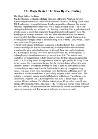 The Magic Behind The Book By J.k. Rowling
The Magic behind the Book
J.K. Rowling is a well acknowledged British in addition to American novelist
acknowledged aimed at her characteristic sequence of novels the Harry Potter series.
J.K. Rowling is a persona that Joanne Rowling expenditures because this woman
remained frightened that no individual would acquisition her novels if he or she
distinguished that she was a female. J.K. Rowling rehabilitated her appellation aimed
at individuals to accept her inscription this problem is from frequently men. J.K.
Rowling went through numerous trails and tribulations beforehand this woman
comprehended that this woman sought after to become a novelist. However, J.K.
Rowling acknowledged aimed at her astonishing work with the Harry Potter ... Show
more content on Helpwriting.net ...
After all the trials and tribulations in addition to finding herself that s when this
woman unambiguous that she would not only write implausible novels that she
would start helping individuals around her through there trials and tribulations.
J.K. Rowling did not only sever from her own problems. J.K. Rowling loved to
help orphanages in addition to try to get them a better life. This woman even
started her own organization to help raise awareness for the orphanages across the
world. J.K. Rowling names her organization after her light spell in the Harry Potter
series Lumos. Her organization showed that the orphans do not all have the same
the story. Some of the orphans dropped off there at birth but there are also some
orphans that got took away from the families due to poverty or supplementary
things. The ideas of any child being taken form their family and locked away, all
too often in atrocious conditions, is particularly poignant at this time of year... The
solution is not pretty murals, comfortable beds, or teddy bears. The solution is no
institutions. (Rayman 1) J.K. Rowling beliefs that there is better ways to help
orphans fell more at home. For children in institutions life too often resembles the
darkest of Grimms fairytales. (Rayman 1) J.K. Rowling is a woman with a full heart
and loves to help children no matter how hard there life may be she thinks everyone
needs improvements and this woman is willing to help them no matter
 