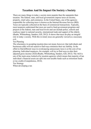 Taxation And Its Impact On Society s Society
There are many things in today s society more popular than the unpopular than
taxation. The federal, state, and local governments impose taxes on income,
property, retail sales, and commerce. In the United States, one of the agencies
responsible for collecting taxes is known as the Internal Revenue Service (IRS).
Taxes are typically collected on the basis of commercial transactions. Typically,
most taxpayers understand that taxes are used to fund government programs and
projects at the federal, state and local levels and can include police, schools and
roadway repair to national security, international trade and support of the elderly
(Raabe, Whittenburg, Sanders, Gill, 2012). It shows that taxes do play an integral
role in today s society. With this in mind; taxes are generally viewed as a necessary
evil.
Tax Planning
The reluctantcy in accepting taxation does not mean; however; that individuals and
businesses alike will not search to find ways minimize their tax liability. In the
effort to find different ways to avoid paying unnecessary taxes is at the core of tax
planning. Individual taxpayers, for example, will try to find ways to alter their
adjusted gross income (AGI) (Raabe, Whittenburg, Sanders, Gill, 2012). The AGI is
one of the main areas looked at by taxation agencies which means that majority of tan
individual s financial assets are split into non taxable funds such as retirement funds
or tax credits (Campidonica, 2014).
Tax Strategy
When developing a tax
 