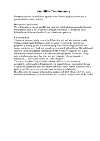 Sacroilitis Case Summary
Unexpect couse of sacroililitis in a patient with chronice plaque psoriasis and a
presimed inflammatory arthritis
Background/ introduction
We will describe a case of a middle age man who failed adalimumab and inflixumab
treatment for what is was tought to be magnetic resonance (MRI) proven active
bilateral sacroiliitis associated with psoriasis disease spectrum.
Case description
38 year old man previously known for diffuse skin and nail psoriasis and poorly
managed polyarticular tophaceous gout presented for the for the time. Becide
progressivly flaring gout he was also strugling with chronic plaque psoriasis and
severe pain in the lover back and buttocks accompanied with stiffness . He had diurnal
simptom variation and relief after taking NSAD. No history suggestive of uveitis,
inflammatory bowel disease or other extra articular symptoms. Patient was taking
only antiinflammatories at that time, and was not on any of gout preventive
medication. ... Show more content on Helpwriting.net ...
There were tophi covering his hands, elbows and feet. He had symmetric
polyarthritis in his hands with decrease in grip strength. Spinal examination showed
a significant decrease in neck movements and lateral spinal flexion bilaterally with a
positive modified schober s test and tender sacroiliac area bilaterally.
Blood test showed increase inflammatory markers with ESR 51mm, CRP 23.3 mg/l,
normal fool blood count, liver function test and creatinin. Urate 631 mmol/l. HLA B27
 