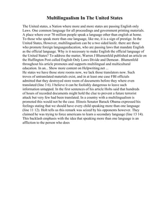 Multilingualism In The United States
The United states, a Nation where more and more states are passing English only
Laws. One common language for all proceedings and government printing materials.
A place where over 70 million people speak a language other than english at home.
To those who speak more than one language, like me, it is a sign of prestige. In the
United States, However, multilingualism can be a two sided knife. there are those
who promote foreign languageeducation, who are passing laws that mandate English
as the official language. Why is it necessary to make English the official language of
the United States? To address the matter, Warren J Blumenfeld published an article on
the Huffington Post called English Only Laws Divide and Demean . Blumenfeld
throughout his article promotes and supports multilingual and multicultural
education. In an... Show more content on Helpwriting.net ...
He states we have those store rooms now, we lack those translators now. Such
troves of untranslated materials exist, and in at least one case FBI officials
admitted that they destroyed store room of documents before they where even
translated (line 3 6). I believe it can be foolishly dangerous to leave such
information untapped. In the first sentences of his article Holts said that hundreds
of hours of recorded documents might hold the clue to prevent a future terrorist
attack but very few had been translated. In a country with a multilingualism is
promoted this would not be the case. Illinois Senator Barack Obama expressed his
feelings stating that we should have every child speaking more than one language
(line 11 12). Holt tells us this remark was seized by his opponents however. They
claimed he was trying to force americans to learn a secondary language (line 13 14).
This backlash emphasis with the idea that speaking more than one language is an
affliction to the person who does
 