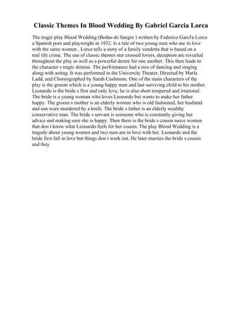 Classic Themes In Blood Wedding By Gabriel Garcia Lorca
The tragic play Blood Wedding (Bodas de Sangre ) written by Federico GarcГa Lorca
a Spanish poet and playwright in 1932. Is a tale of two young men who are in love
with the same women . Lorca tells a story of a family vendetta that is based on a
real life crime. The use of classic themes star crossed lovers, deception are revealed
throughout the play as well as a powerful desire for one another. This then leads to
the character s tragic demise. The performance had a mix of dancing and singing
along with acting. It was performed in the University Theater, Directed by Marla
Ladd, and Choreographed by Sarah Cashmore. One of the main characters of the
play is the groom which is a young happy man and last surviving child to his mother.
Leonardo is the bride s first and only love, he is also short tempered and irrational.
The bride is a young woman who loves Leonardo but wants to make her father
happy. The groom s mother is an elderly woman who is old fashioned, her husband
and son were murdered by a knife. The bride s father is an elderly wealthy
conservative man. The bride s servant is someone who is constantly giving her
advice and making sure she is happy. Then there is the bride s cousin naive women
that don t know what Leonardo feels for her cousin. The play Blood Wedding is a
tragedy about young women and two men are in love with her. Leonardo and the
bride first fall in love but things don t work out. He later marries the bride s cousin
and they
 