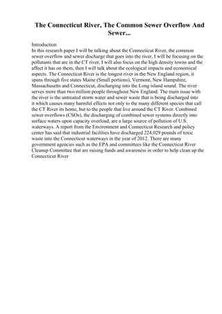 The Connecticut River, The Common Sewer Overflow And
Sewer...
Introduction
In this research paper I will be talking about the Connecticut River, the common
sewer overflow and sewer discharge that goes into the river, I will be focusing on the
pollutants that are in the CT river, I will also focus on the high density towns and the
affect it has on them, then I will talk about the ecological impacts and economical
aspects. The Connecticut River is the longest river in the New England region, it
spans through five states Maine (Small portions), Vermont, New Hampshire,
Massachusetts and Connecticut, discharging into the Long island sound. The river
serves more than two million people throughout New England. The main issue with
the river is the untreated storm water and sewer waste that is being discharged into
it which causes many harmful effects not only to the many different species that call
the CT River its home, but to the people that live around the CT River. Combined
sewer overflows (CSOs), the discharging of combined sewer systems directly into
surface waters upon capacity overload, are a large source of pollution of U.S.
waterways. A report from the Environment and Connecticut Research and policy
center has said that industrial facilities have discharged 224,029 pounds of toxic
waste into the Connecticut waterways in the year of 2012. There are many
government agencies such as the EPA and committees like the Connecticut River
Cleanup Committee that are raising funds and awareness in order to help clean up the
Connecticut River
 