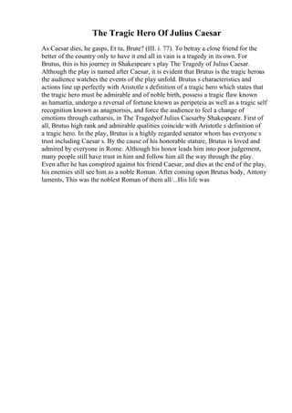 The Tragic Hero Of Julius Caesar
As Caesar dies, he gasps, Et tu, Brute? (III. i. 77). To betray a close friend for the
better of the country only to have it end all in vain is a tragedy in its own. For
Brutus, this is his journey in Shakespeare s play The Tragedy of Julius Caesar.
Although the play is named after Caesar, it is evident that Brutus is the tragic heroas
the audience watches the events of the play unfold. Brutus s characteristics and
actions line up perfectly with Aristotle s definition of a tragic hero which states that
the tragic hero must be admirable and of noble birth, possess a tragic flaw known
as hamartia, undergo a reversal of fortune known as peripeteia as well as a tragic self
recognition known as anagnorisis, and force the audience to feel a change of
emotions through catharsis, in The Tragedyof Julius Caesarby Shakespeare. First of
all, Brutus high rank and admirable qualities coincide with Aristotle s definition of
a tragic hero. In the play, Brutus is a highly regarded senator whom has everyone s
trust including Caesar s. By the cause of his honorable stature, Brutus is loved and
admired by everyone in Rome. Although his honor leads him into poor judgement,
many people still have trust in him and follow him all the way through the play.
Even after he has conspired against his friend Caesar, and dies at the end of the play,
his enemies still see him as a noble Roman. After coming upon Brutus body, Antony
laments, This was the noblest Roman of them all/...His life was
 