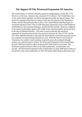 The Impact Of The Westward Expansion Of America
The United States of America officially gained its independence on July 4th, 1776.
However, at the time, America only consisted of 13 colonies. The United States was
a very small nation and there was desire amongst the people for that to change. The
desire for expansion had been in existence since the time period of the Jamestown
settlers and the Massachusetts Bay Colony. The United Stateswould then begin its
westward expansion from 1783 to 1810 with main expansions such as Old Northwest
and Southwest, the Louisiana Purchase, and the Florida territory. These key additions
to the nation would light a spark in the minds of the American public and would lead
to the idea of Manifest Destiny . This term is used to describe the territorial
expansion of America between the time period in between the War of 1812 and the
Civil War. Manifest Destiny is basically the belief that the territorial expansion across
the continent was deserved and destined to occur. With this belief in the minds of
Americans, the country would continue its growth across the continent through
treaties, war, and annexation of land. The Westward Expansion of the United States
up until 1860 had a positive effect on the growth of the nation to an extent. The
territorial expansion had an effect on the nation politically, economically, and
socially. The Westward Expansion of the United States up until 1860 had an effect on
the growth of the nation politically. In 1823, President James Monroe delivered what
 