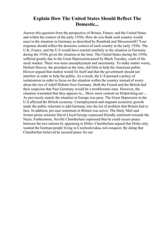 Explain How The United States Should Reflect The
Domestic...
Answer this question from the perspective of Britain, France, and the United States
and within the context of the early 1930s. How do you think each country would
react to the situation in Germany as described by Rumbold and Messersmith? Your
response should reflect the domestic context of each country in the early 1930s. The
U.K, France, and the U.S would have reacted similarly to the situation in Germany
during the 1930s given the situation at the time. The United States during the 1930s
suffered greatly due to the Great Depressioncaused by Black Tuesday, crash of the
stock market. There was mass unemployment and uncertainty. To make matter worse,
Herbert Hoover, the president at the time, did little to help the American public.
Hoover argued that market would fix itself and that the government should not
interfere in order to help the public. As a result, the U.S pursued a policy of
isolationism in order to focus on the situation within the country instead of worry
about the rise of Adolf Hitlerin Nazi Germany. Both the French and the British had
their suspicion that Nazi Germany would be a troublesome state. However, the
situation warranted that they appease to... Show more content on Helpwriting.net ...
As previously stated, the situation in Europe was poor. The Great Depression in the
U.S affected the British economy. Unemployment and stagnant economic growth
made the public reluctant to add Germany into the list of problem that Britain had to
face. In addition, pro nazi sentiment in Britain was active. The Daily Mail and
former prime minister David Lloyd George expressed friendly sentiment towards the
Nazis. Furthermore, Neville Chamberlain expressed that he could secure peace
between the two nations by appeasing to Hitler. Chamberlain argued that Hitler only
wanted the German people living in Czechoslovakia, not conquest. By doing that
Chamberlain believed he secured peace for our
 