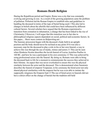 Romans Death Religion
During the Republican period and Empire, Rome was a city that was constantly
evolving and growing in size. As a result of the growing population came the problem
of pollution. Pollution led the Roman Empire to establish rules and guidelines in
handling the deceased in terms of the type of burial being used.1 This also led to
changes in beliefs about the afterlife that could have been influenced by different
cultural factors. Several scholars have argued that the Romans experienced a
transition from cremation to inhumation, a change that has been linked to the rise of
Christianity.2 However, I will argue that this transition was in fact due to
philosophical religious aspects dependent on social, political and economic factors. In
this paper,... Show more content on Helpwriting.net ...
The funerary procession began with the deceased s body held in an upright
position and the body should never be reclined at any point.10 It was also a
necessary step for the deceased to play a role in his or her own funeral; a way to
achieve this was through the use of masks, mimes and actors.11 This can be seen
when Diodorus Siculus describes the lavish funeral of Lucius Aemilius Paullus in
160 BC, and how he was a participant in his own ceremony.12 This was achieved by
using professional actors into the funeral. By doing so, Romans were able to bring
the deceased back to life for a moment to commemorate the success they achieved in
their lifetime. An aspect that was never overlooked to ensure this was the physical
similarity between the actor and the deceased. This is demonstrated when Suentonis
describes the funeral of emperor Vespasian; in his ceremony the hired actor not only
shared physical similarities with the emperor but he was even able to imitate the
supposedly stinginess the Emperor had.13 The use of hired actors in funerals did not
have a direct effect on the change of burials but the tradition still held
 