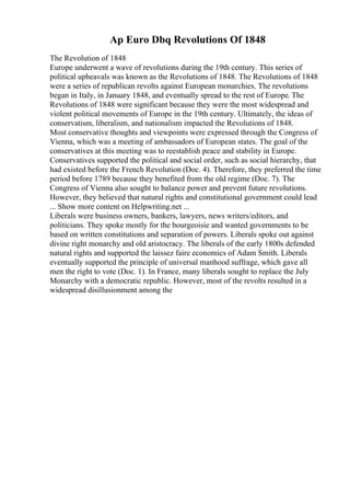 Ap Euro Dbq Revolutions Of 1848
The Revolution of 1848
Europe underwent a wave of revolutions during the 19th century. This series of
political upheavals was known as the Revolutions of 1848. The Revolutions of 1848
were a series of republican revolts against European monarchies. The revolutions
began in Italy, in January 1848, and eventually spread to the rest of Europe. The
Revolutions of 1848 were significant because they were the most widespread and
violent political movements of Europe in the 19th century. Ultimately, the ideas of
conservatism, liberalism, and nationalism impacted the Revolutions of 1848.
Most conservative thoughts and viewpoints were expressed through the Congress of
Vienna, which was a meeting of ambassadors of European states. The goal of the
conservatives at this meeting was to reestablish peace and stability in Europe.
Conservatives supported the political and social order, such as social hierarchy, that
had existed before the French Revolution (Doc. 4). Therefore, they preferred the time
period before 1789 because they benefited from the old regime (Doc. 7). The
Congress of Vienna also sought to balance power and prevent future revolutions.
However, they believed that natural rights and constitutional government could lead
... Show more content on Helpwriting.net ...
Liberals were business owners, bankers, lawyers, news writers/editors, and
politicians. They spoke mostly for the bourgeoisie and wanted governments to be
based on written constitutions and separation of powers. Liberals spoke out against
divine right monarchy and old aristocracy. The liberals of the early 1800s defended
natural rights and supported the laissez faire economics of Adam Smith. Liberals
eventually supported the principle of universal manhood suffrage, which gave all
men the right to vote (Doc. 1). In France, many liberals sought to replace the July
Monarchy with a democratic republic. However, most of the revolts resulted in a
widespread disillusionment among the
 
