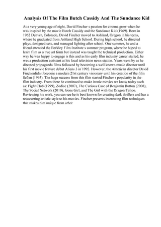 Analysis Of The Film Butch Cassidy And The Sundance Kid
At a very young age of eight, David Fincher s passion for cinema grew when he
was inspired by the movie Butch Cassidy and the Sundance Kid (1969). Born in
1962 Denver, Colorado, David Fincher moved to Ashland, Oregon in his teens,
where he graduated from Ashland High School. During high school, he directed
plays, designed sets, and managed lighting after school. One summer, he and a
friend attended the Berkley Film Institute s summer program, where he hoped to
learn film as a true art form but instead was taught the technical production. Either
way he was happy to engage is this and as his early film industry career started, he
was a production assistant at his local television news station. Years went by as he
directed propaganda films followed by becoming a well known music director until
his first movie feature debut Aliens 3 in 1992. However, the American director David
Fincherdidn t become a modern 21st century visionary until his creation of the film
Se7en (1995). The huge success from this film started Fincher s popularity in the
film industry. From there he continued to make ironic movies we know today such
as: Fight Club (1999), Zodiac (2007), The Curious Case of Benjamin Button (2008),
The Social Network (2010), Gone Girl, and The Girl with the Dragon Tattoo.
Reviewing his work, you can see he is best known for creating dark thrillers and has a
reoccurring artistic style to his movies. Fincher presents interesting film techniques
that makes him unique from other
 