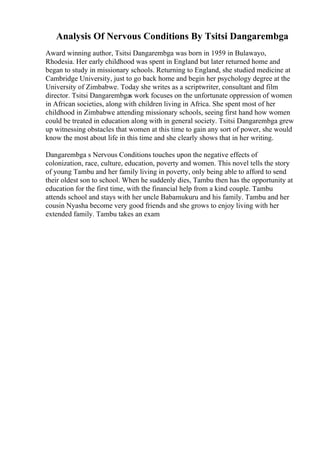 Analysis Of Nervous Conditions By Tsitsi Dangarembga
Award winning author, Tsitsi Dangarembga was born in 1959 in Bulawayo,
Rhodesia. Her early childhood was spent in England but later returned home and
began to study in missionary schools. Returning to England, she studied medicine at
Cambridge University, just to go back home and begin her psychology degree at the
University of Zimbabwe. Today she writes as a scriptwriter, consultant and film
director. Tsitsi Dangarembgas work focuses on the unfortunate oppression of women
in African societies, along with children living in Africa. She spent most of her
childhood in Zimbabwe attending missionary schools, seeing first hand how women
could be treated in education along with in general society. Tsitsi Dangarembga grew
up witnessing obstacles that women at this time to gain any sort of power, she would
know the most about life in this time and she clearly shows that in her writing.
Dangarembga s Nervous Conditions touches upon the negative effects of
colonization, race, culture, education, poverty and women. This novel tells the story
of young Tambu and her family living in poverty, only being able to afford to send
their oldest son to school. When he suddenly dies, Tambu then has the opportunity at
education for the first time, with the financial help from a kind couple. Tambu
attends school and stays with her uncle Babamukuru and his family. Tambu and her
cousin Nyasha become very good friends and she grows to enjoy living with her
extended family. Tambu takes an exam
 