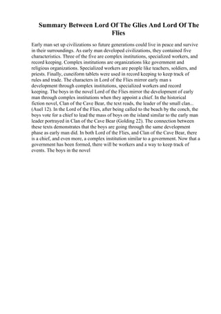 Summary Between Lord Of The Glies And Lord Of The
Flies
Early man set up civilizations so future generations could live in peace and survive
in their surroundings. As early man developed civilizations, they contained five
characteristics. Three of the five are complex institutions, specialized workers, and
record keeping. Complex institutions are organizations like government and
religious organizations. Specialized workers are people like teachers, soldiers, and
priests. Finally, cuneiform tablets were used in record keeping to keep track of
rules and trade. The characters in Lord of the Flies mirror early man s
development through complex institutions, specialized workers and record
keeping. The boys in the novel Lord of the Flies mirror the development of early
man through complex institutions when they appoint a chief. In the historical
fiction novel, Clan of the Cave Bear, the text reads, the leader of the small clan...
(Auel 12). In the Lord of the Flies, after being called to the beach by the conch, the
boys vote for a chief to lead the mass of boys on the island similar to the early man
leader portrayed in Clan of the Cave Bear (Golding 22). The connection between
these texts demonstrates that the boys are going through the same development
phase as early man did. In both Lord of the Flies, and Clan of the Cave Bear, there
is a chief, and even more, a complex institution similar to a government. Now that a
government has been formed, there will be workers and a way to keep track of
events. The boys in the novel
 