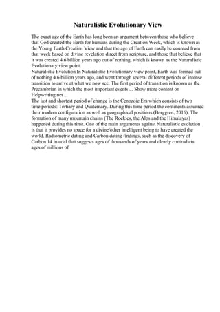 Naturalistic Evolutionary View
The exact age of the Earth has long been an argument between those who believe
that God created the Earth for humans during the Creation Week, which is known as
the Young Earth Creation View and that the age of Earth can easily be counted from
that week based on divine revelation direct from scripture, and those that believe that
it was created 4.6 billion years ago out of nothing, which is known as the Naturalistic
Evolutionary view point.
Naturalistic Evolution In Naturalistic Evolutionary view point, Earth was formed out
of nothing 4.6 billion years ago, and went through several different periods of intense
transition to arrive at what we now see. The first period of transition is known as the
Precambrian in which the most important events ... Show more content on
Helpwriting.net ...
The last and shortest period of change is the Cenozoic Era which consists of two
time periods: Tertiary and Quaternary. During this time period the continents assumed
their modern configuration as well as geographical positions (Berggren, 2016). The
formation of many mountain chains (The Rockies, the Alps and the Himalayas)
happened during this time. One of the main arguments against Naturalistic evolution
is that it provides no space for a divine/other intelligent being to have created the
world. Radiometric dating and Carbon dating findings, such as the discovery of
Carbon 14 in coal that suggests ages of thousands of years and clearly contradicts
ages of millions of
 