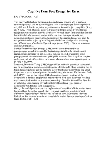 Cognitive Exam Face Recognition Essay
FACE RECOOGNITION
This essay will talk about face recognition and several reasons why it has been
studied separately. The ability to recognise faces is of huge significance of people s
daily life and differs in important ways from other forms of object recognition (Bruce
and Young, 1986). Than this essay will talk about the processes involved in face
recognition which comes from the diversity of research about familiar and unfamiliar
faces it includes behavioural studies, studies on brain damaged patients, and
neuroimaging studies. Finally, it will discuss how face recognition differs from the
recognition of other object by involving more holistic or configuration processing
and different areas of the brain (Eysenck amp; Keane, 2005). ... Show more content
on Helpwriting.net ...
Support for Bruce s amp; Young s (1986) model comes from studies on
prosopagnosia a condition caused by brain damage in which the patient cannot
recognise familiar faces but can recognise familiar object. For example, some
prosopagnosics patients demonstrate good performance of face recognition but poor
performance of identifying facial expression, whereas others show opposite pattern
(Young et al., 1993).
Moreover, Bruce and Young (1986) suggested that the name generation component
can be accessed only via the appropriate person identity node. Thus, assuming that no
brain damaged patients can put names to face without knowing anything else about
the person, however several patients showed the opposite pattern. For instance, Flude
et al. (1989) reported that patient, EST, demonstrated greater retrieval of the
occupations of familiar people when presented with their faces than when recalling
their names. Such studies show that the processing of familiar faces differs from that
of unfamiliar ones, because only relevant stored knowledge (e.g., name or
occupation) with familiar faces is accessible.
Overly, the model provides coherent explanation of many kind of information about
faces and how they relate to each other. It provides evidence about significant
differences in processing of familiar and unfamiliar faces. Nonetheless there are
limitations. For instance, there is not enough information about processing unfamiliar
faces. Burton et al. (1999)
 