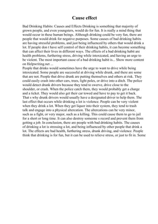 Cause effect
Bad Drinking Habits: Causes and Effects Drinking is something that majority of
grown people, and even youngsters, would do for fun. It is really a mind thing that
would occur in these human beings. Although drinking could be very fun, there are
people that would drink for negative purposes. Some causes of bad drinking habits
are having stressful problems, and just being influenced by others that would drink a
lot. If people don t have self control of their drinking habits, it can become something
that can affect their lives in different ways. The effects of a bad drinking habit are
health problems, furthering stress, driving while intoxicated, and having an urge to
be violent. The most important cause of a bad drinking habit is... Show more content
on Helpwriting.net ...
People that drinks would sometimes have the urge to want to drive while being
intoxicated. Some people are successful at driving while drunk, and there are some
that are not. People that drive drunk are putting themselves and others at risk. They
could easily crash into other cars, trees, light poles, or drive into a ditch. The police
would detect drunk drivers because they tend to swerve, drive close to the
shoulder, or crash. When the police catch them, they would probably get a charge
and a ticket. They would also get their car towed and have to pay to get it back.
That s why drunk drivers would usually have a designated driver to help them. The
last effect that occurs while drinking a lot is violence. People can be very violent
when they drink a lot. When they get liquor into their system, they tend to trash
talk and engage into a physical altercation. The altercations can be very minor,
such as a fight, or very major, such as a killing. This could cause them to go to jail
for a short or long time. It can also destroy someone s record and prevent them from
getting a job. In conclusion, there are people with bad drinking habits. The causes
of drinking a lot is stressing a lot, and being influenced by other people that drink a
lot. The effects are bad health, furthering stress, drunk driving, and violence. People
think that drinking is for fun, but it can be used to relieve stress, or just to fit in. Some
 