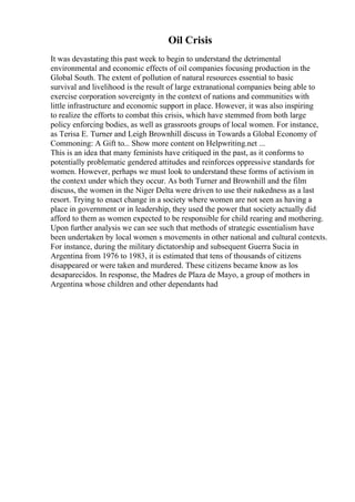 Oil Crisis
It was devastating this past week to begin to understand the detrimental
environmental and economic effects of oil companies focusing production in the
Global South. The extent of pollution of natural resources essential to basic
survival and livelihood is the result of large extranational companies being able to
exercise corporation sovereignty in the context of nations and communities with
little infrastructure and economic support in place. However, it was also inspiring
to realize the efforts to combat this crisis, which have stemmed from both large
policy enforcing bodies, as well as grassroots groups of local women. For instance,
as Terisa E. Turner and Leigh Brownhill discuss in Towards a Global Economy of
Commoning: A Gift to... Show more content on Helpwriting.net ...
This is an idea that many feminists have critiqued in the past, as it conforms to
potentially problematic gendered attitudes and reinforces oppressive standards for
women. However, perhaps we must look to understand these forms of activism in
the context under which they occur. As both Turner and Brownhill and the film
discuss, the women in the Niger Delta were driven to use their nakedness as a last
resort. Trying to enact change in a society where women are not seen as having a
place in government or in leadership, they used the power that society actually did
afford to them as women expected to be responsible for child rearing and mothering.
Upon further analysis we can see such that methods of strategic essentialism have
been undertaken by local women s movements in other national and cultural contexts.
For instance, during the military dictatorship and subsequent Guerra Sucia in
Argentina from 1976 to 1983, it is estimated that tens of thousands of citizens
disappeared or were taken and murdered. These citizens became know as los
desaparecidos. In response, the Madres de Plaza de Mayo, a group of mothers in
Argentina whose children and other dependants had
 