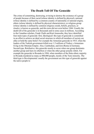 The Death Toll Of The Genocide
The crime of committing, destroying, or trying to destroy the existence of a group
of people because of their racial (whose identity is defined by physical), national
(whose identity is defined by a common country of nationality or national origin),
ethnic (whose identity is defined by physical characteristics), or religious group
(whose identity is defined by common religious creeds, beliefs, practices, or
rituals), is known as genocide, and this term did not exist before 1944. Usually the
death toll of the genocide is in thousands and in some cases in millions. According
to the Canadian scholars, Frank Chalk and Kurt Jonassohn, they have identified
four main types of genocide: first, Ideological: this type of genocide is committed
in an effort to achieve an ideal social structure in which all members of society are
alike or hold the same belief. For example the Armenian genocide in 1915, when the
leaders of the Turkish government killed over 1.5 millions of Turkey s Armenians
living in the Ottoman Empire. Also, Cambodian, and Jews/Roma in Germany.
Second type, Retributive: this genocide mostly to occur when one group dominates
another group and fears its rebellion or when the other group actually rebels. For
example the genocide in Rwanda in 1994, when members of the Hutu ethnic majority
in Rwanda murdered as many as 800,000 people, mostly of the Tutsi minority. The
third type is Developmental: usually the government use this type of genocide against
the native people to
 