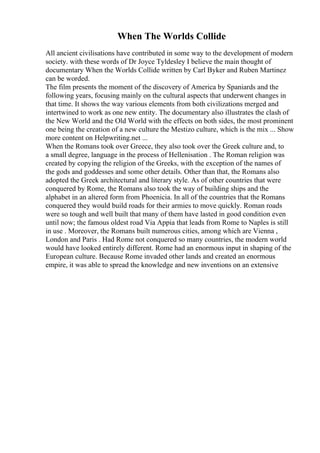 When The Worlds Collide
All ancient civilisations have contributed in some way to the development of modern
society. with these words of Dr Joyce Tyldesley I believe the main thought of
documentary When the Worlds Collide written by Carl Byker and Ruben Martinez
can be worded.
The film presents the moment of the discovery of America by Spaniards and the
following years, focusing mainly on the cultural aspects that underwent changes in
that time. It shows the way various elements from both civilizations merged and
intertwined to work as one new entity. The documentary also illustrates the clash of
the New World and the Old World with the effects on both sides, the most prominent
one being the creation of a new culture the Mestizo culture, which is the mix ... Show
more content on Helpwriting.net ...
When the Romans took over Greece, they also took over the Greek culture and, to
a small degree, language in the process of Hellenisation . The Roman religion was
created by copying the religion of the Greeks, with the exception of the names of
the gods and goddesses and some other details. Other than that, the Romans also
adopted the Greek architectural and literary style. As of other countries that were
conquered by Rome, the Romans also took the way of building ships and the
alphabet in an altered form from Phoenicia. In all of the countries that the Romans
conquered they would build roads for their armies to move quickly. Roman roads
were so tough and well built that many of them have lasted in good condition even
until now; the famous oldest road Via Appia that leads from Rome to Naples is still
in use . Moreover, the Romans built numerous cities, among which are Vienna ,
London and Paris . Had Rome not conquered so many countries, the modern world
would have looked entirely different. Rome had an enormous input in shaping of the
European culture. Because Rome invaded other lands and created an enormous
empire, it was able to spread the knowledge and new inventions on an extensive
 