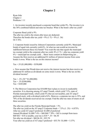Chapter 2
Ryan Jobe
Chapter 2
Problems 1 11
1. An investor recently purchased a corporate bond that yields 9%. The investor is in
the 36% combined federal and state tax bracket. What is the bond s after tax yield?
Corporate Bond yield is 9%
The after tax yield is the return after taxes are deducted.
Therefore the bonds after tax yield = 9% (1 T) = 9% (1 .36)
Or 5.76%
2. Corporate bonds issued by Johnson Corporation currently yield 8%. Municipal
bonds of equal risk currently yield 6%. At what tax rate would an investor be
indifferent between these two bonds? You want the rate that equals the municipal
tax exempt yield to the corporate after tax yield. 8% (1 T) = after tax corporate yield
6% = municipal tax exempt yield ... Show more content on Helpwriting.net ...
Assume the firm receives an additional $1 million of interest income from some
bonds it owns. What is the tax on this interest income?
Tax =.35 ($1,000,000) = $350,000
c. Now assume that Wendt does not receive the interest income but does receive an
additional $1 million as dividends on some stock it owns. What is the tax on this
dividend income?
Tax = .35 (.30 * $1,000,000)
Tax = .35 ($300,000)
Tax = $105,000
9. The Shrieves Corporation has $10,000 that it plans to invest in marketable
securities. It is choosing among AT amp;T bonds, which yield 7.5%, state of
Florida municipal bonds, which yield 5% (but are not taxable), and AT amp;T
preferred stock, with a dividend yield of 6%. Shrieves s corporate tax rate is 35%, and
70% of the dividends received are tax exempt. Find the after tax rates of return on all
three securities.
The after tax yield on the Florida Municipal bonds = 5%
The after tax yield on the AT amp;T Corporate binds = 7.5% (1 .35) = 4.875%
After tax yield AT amp;T preferred: $1,000 of preferred
Annual Dividend: $1,000 * 6% = $60 $60 * 70% = $42 is exempt from taxes
$60 $42 = $18 is taxable, your tax is $18 * .35 = $6.30
Net after tax dividend = $60 $6.30 = $53.70
Your after tax yield on of AT amp;T preferred = $53.70 / $1,000 = 5.37%
 