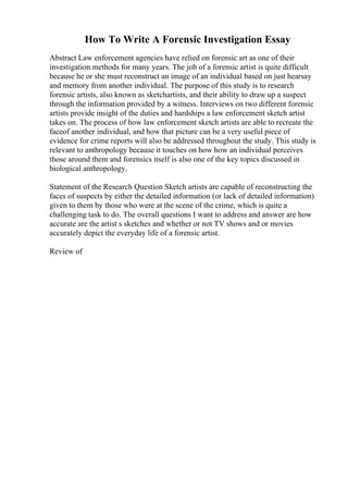 How To Write A Forensic Investigation Essay
Abstract Law enforcement agencies have relied on forensic art as one of their
investigation methods for many years. The job of a forensic artist is quite difficult
because he or she must reconstruct an image of an individual based on just hearsay
and memory from another individual. The purpose of this study is to research
forensic artists, also known as sketchartists, and their ability to draw up a suspect
through the information provided by a witness. Interviews on two different forensic
artists provide insight of the duties and hardships a law enforcement sketch artist
takes on. The process of how law enforcement sketch artists are able to recreate the
faceof another individual, and how that picture can be a very useful piece of
evidence for crime reports will also be addressed throughout the study. This study is
relevant to anthropology because it touches on how how an individual perceives
those around them and forensics itself is also one of the key topics discussed in
biological anthropology.
Statement of the Research Question Sketch artists are capable of reconstructing the
faces of suspects by either the detailed information (or lack of detailed information)
given to them by those who were at the scene of the crime, which is quite a
challenging task to do. The overall questions I want to address and answer are how
accurate are the artist s sketches and whether or not TV shows and or movies
accurately depict the everyday life of a forensic artist.
Review of
 