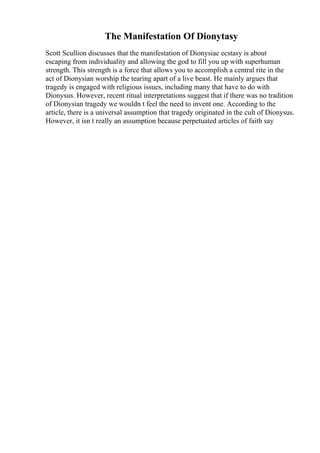 The Manifestation Of Dionytasy
Scott Scullion discusses that the manifestation of Dionysiac ecstasy is about
escaping from individuality and allowing the god to fill you up with superhuman
strength. This strength is a force that allows you to accomplish a central rite in the
act of Dionysian worship the tearing apart of a live beast. He mainly argues that
tragedy is engaged with religious issues, including many that have to do with
Dionysus. However, recent ritual interpretations suggest that if there was no tradition
of Dionysian tragedy we wouldn t feel the need to invent one. According to the
article, there is a universal assumption that tragedy originated in the cult of Dionysus.
However, it isn t really an assumption because perpetuated articles of faith say
 