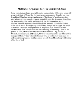 Matthew s Argument For The Divinity Of Jesus
In our current day and age, removed from the accounts in the Bible, some would still
argue the divinity of Jesus. But this is not a new argument, the Disciples and even
Jesus himself faced the animosity of doubters. The Gospel of Matthew describes
some of these arguments and proves the undeniable truth that Jesusis the Son of God,
the Messiah whom the Jewish Nation waited, and the Savior of the world.
Matthew opens his argument by describing Jesus: born of a virgin in Bethlehem,
in the line of David, worshipped by Gentile Magi, brought out of Egypt, and raised
in Nazareth.1 Matthew employs this list of prophecies from Mosaic Law and
describes how Jesus fulfilled them all, simultaneously, as Blomberg s notes in his
portrait of Jesus, Matthew describes Jesus as Son of David, King, and Royal
Messiah, and Son of God. 2 Moreover, Matthew s examples of the use of these titles
throughout Matthew bear witness to Jesus divinity, as well as, how God could be
understood through Jesus.3 Matthew proves not only Jesus Messiahship but His title
of the Son of God.
 
