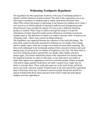 Whitening Toothpaste Hypothesis
The hypothesis for this experiment would be, if the type of whitening product is
altered, will the whiteness of teeth increase? The idea of this experiment was to see
what types or products or methods help to whiten teeth better and faster than
others.This science fair project is interesting to me because my teethare never white. I
was curious as to which methods of cleaning would succeed in brightening teeth
faster because I may consider the options if I were to use a different whitening
product or method. What I hope to achieve through this project is to put the
information out there about how teeth can be whitened so somebody in need can
stumble upon it. The definition of whiten is to make or become white. If teeth are not
whitening, teeth... Show more content on Helpwriting.net ...
The hypothesis was supported because the whiteness of the teeth did change. The
three teeth soaked in peroxide increased in whiteness by two shades, three shades
and two shades again, while the average was around two point three repeating. The
three teeth submerged in the homemade product which consisted of lemon juice and
baking soda, all increased by two shades of brightness every time. The three teeth in
the Crest whitening product increased by two shades, three shades, and three
shades again. The science behind the results of the experiment was mainly about
the chemical reactions we allow to take place on our teeth and in our bodies to
make them appear more appealing to ourselves and other people. Drinks or liquids
with acid or sugars quickly break down our teeth s enamel every single time we
drink or consume them. Those acids and sugars sit on the teeth all day and break
down your teeth s precious enamel. Products such as the ones used in the experiment
help to determine what type of chemical reactions people should and should not
choose to help break down stains and spots from teeth to make the teeth appear
brighter and more appealing to
 