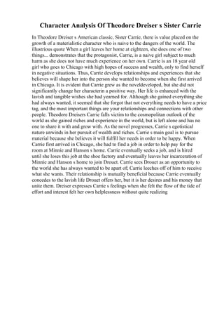 Character Analysis Of Theodore Dreiser s Sister Carrie
In Theodore Dreiser s American classic, Sister Carrie, there is value placed on the
growth of a materialistic character who is naive to the dangers of the world. The
illustrious quote When a girl leaves her home at eighteen, she does one of two
things... demonstrates that the protagonist, Carrie, is a naive girl subject to much
harm as she does not have much experience on her own. Carrie is an 18 year old
girl who goes to Chicago with high hopes of success and wealth, only to find herself
in negative situations. Thus, Carrie develops relationships and experiences that she
believes will shape her into the person she wanted to become when she first arrived
in Chicago. It is evident that Carrie grew as the noveldeveloped, but she did not
significantly change her characterin a positive way. Her life is enhanced with the
lavish and tangible wishes she had yearned for. Although she gained everything she
had always wanted, it seemed that she forgot that not everything needs to have a price
tag, and the most important things are your relationships and connections with other
people. Theodore Dreisers Carrie falls victim to the cosmopolitan outlook of the
world as she gained riches and experience in the world, but is left alone and has no
one to share it with and grow with. As the novel progresses, Carrie s egotistical
nature unwinds in her pursuit of wealth and riches. Carrie s main goal is to pursue
material because she believes it will fulfill her needs in order to be happy. When
Carrie first arrived in Chicago, she had to find a job in order to help pay for the
room at Minnie and Hanson s home. Carrie eventually seeks a job, and is hired
until she loses this job at the shoe factory and eventually leaves her incarceration of
Minnie and Hanson s home to join Drouet. Carrie sees Drouet as an opportunity to
the world she has always wanted to be apart of; Carrie leeches off of him to receive
what she wants. Their relationship is mutually beneficial because Carrie eventually
concedes to the lavish life Drouet offers her, but it is her desires and his money that
unite them. Dreiser expresses Carrie s feelings when she felt the flow of the tide of
effort and interest felt her own helplessness without quite realizing
 