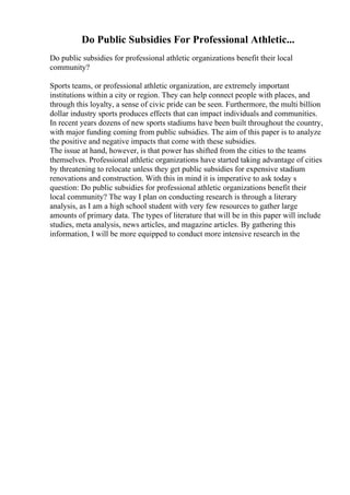 Do Public Subsidies For Professional Athletic...
Do public subsidies for professional athletic organizations benefit their local
community?
Sports teams, or professional athletic organization, are extremely important
institutions within a city or region. They can help connect people with places, and
through this loyalty, a sense of civic pride can be seen. Furthermore, the multi billion
dollar industry sports produces effects that can impact individuals and communities.
In recent years dozens of new sports stadiums have been built throughout the country,
with major funding coming from public subsidies. The aim of this paper is to analyze
the positive and negative impacts that come with these subsidies.
The issue at hand, however, is that power has shifted from the cities to the teams
themselves. Professional athletic organizations have started taking advantage of cities
by threatening to relocate unless they get public subsidies for expensive stadium
renovations and construction. With this in mind it is imperative to ask today s
question: Do public subsidies for professional athletic organizations benefit their
local community? The way I plan on conducting research is through a literary
analysis, as I am a high school student with very few resources to gather large
amounts of primary data. The types of literature that will be in this paper will include
studies, meta analysis, news articles, and magazine articles. By gathering this
information, I will be more equipped to conduct more intensive research in the
 