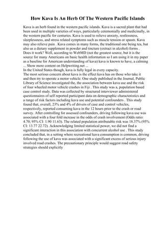 How Kava Is An Herb Of The Western Pacific Islands
Kava is an herb found in the western pacific islands. Kava is a sacred plant that had
been used in multiple varieties of ways, particularly ceremonially and medicinally, in
the western pacific for centuries. Kava is used to relieve anxiety, restlessness,
sleeplessness, and stress related symptoms such as muscle tension or spasm. Kava
may also relieve pain . Kava comes in many forms, the traditional one being tea, but
also as a dietary supplement in powder and tincture (extract in alcohol) forms .
Does it work? Well, according to WebMD (not the greatest source, but it is the
source for many Americans on basic health information so I am using it in my paper
as a baseline for American understanding of kava) kava is known to have, a calming
... Show more content on Helpwriting.net ...
In the United States though, kava is fully legal in every capacity.
The most serious concern about kava is the effect kava has on those who take it
and then try to operate a motor vehicle. One study published in the Journal, Public
Library of Science investigated the, the association between kava use and the risk
of four wheeled motor vehicle crashes in Fiji . This study was a, population based
case control study. Data was collected by structured interviewer administered
questionnaires of self reported participant data on demographic characteristics and
a range of risk factors including kava use and potential confounders . This study
found that, overall, 23% and 4% of drivers of case and control vehicles,
respectively, reported consuming kava in the 12 hours prior to the crash or road
survey. After controlling for assessed confounders, driving following kava use was
associated with a four fold increase in the odds of crash involvement (Odds ratio:
4.70; 95% CI: 1.90 11.63). The related population attributable risk was 18.37% (95%
CI: 13.77 22.72). Acknowledging limited statistical power, we did not find a
significant interaction in this association with concurrent alcohol use . This study
concluded that, in a setting where recreational kava consumption is common, driving
following the use of kava was associated with a significant excess of serious injury
involved road crashes. The precautionary principle would suggest road safety
strategies should explicitly
 