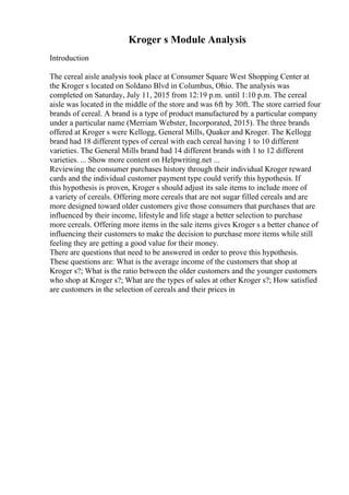 Kroger s Module Analysis
Introduction
The cereal aisle analysis took place at Consumer Square West Shopping Center at
the Kroger s located on Soldano Blvd in Columbus, Ohio. The analysis was
completed on Saturday, July 11, 2015 from 12:19 p.m. until 1:10 p.m. The cereal
aisle was located in the middle of the store and was 6ft by 30ft. The store carried four
brands of cereal. A brand is a type of product manufactured by a particular company
under a particular name (Merriam Webster, Incorporated, 2015). The three brands
offered at Kroger s were Kellogg, General Mills, Quaker and Kroger. The Kellogg
brand had 18 different types of cereal with each cereal having 1 to 10 different
varieties. The General Mills brand had 14 different brands with 1 to 12 different
varieties. ... Show more content on Helpwriting.net ...
Reviewing the consumer purchases history through their individual Kroger reward
cards and the individual customer payment type could verify this hypothesis. If
this hypothesis is proven, Kroger s should adjust its sale items to include more of
a variety of cereals. Offering more cereals that are not sugar filled cereals and are
more designed toward older customers give those consumers that purchases that are
influenced by their income, lifestyle and life stage a better selection to purchase
more cereals. Offering more items in the sale items gives Kroger s a better chance of
influencing their customers to make the decision to purchase more items while still
feeling they are getting a good value for their money.
There are questions that need to be answered in order to prove this hypothesis.
These questions are: What is the average income of the customers that shop at
Kroger s?; What is the ratio between the older customers and the younger customers
who shop at Kroger s?; What are the types of sales at other Kroger s?; How satisfied
are customers in the selection of cereals and their prices in
 