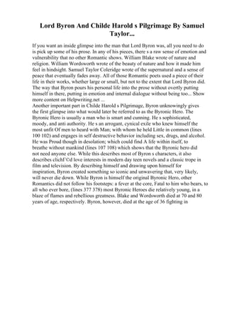 Lord Byron And Childe Harold s Pilgrimage By Samuel
Taylor...
If you want an inside glimpse into the man that Lord Byron was, all you need to do
is pick up some of his prose. In any of his pieces, there s a raw sense of emotion and
vulnerability that no other Romantic shows. William Blake wrote of nature and
religion. William Wordsworth wrote of the beauty of nature and how it made him
feel in hindsight. Samuel Taylor Coleridge wrote of the supernatural and a sense of
peace that eventually fades away. All of those Romantic poets used a piece of their
life in their works, whether large or small, but not to the extent that Lord Byron did.
The way that Byron pours his personal life into the prose without overtly putting
himself in there, putting in emotion and internal dialogue without being too... Show
more content on Helpwriting.net ...
Another important part in Childe Harold s Pilgrimage, Byron unknowingly gives
the first glimpse into what would later be referred to as the Byronic Hero. The
Byronic Hero is usually a man who is smart and cunning. He s sophisticated,
moody, and anti authority. He s an arrogant, cynical exile who knew himself the
most unfit Of men to heard with Man; with whom he held Little in common (lines
100 102) and engages in self destructive behavior including sex, drugs, and alcohol.
He was Proud though in desolation; which could find A life within itself, to
breathe without mankind (lines 107 108) which shows that the Byronic hero did
not need anyone else. While this describes most of Byron s characters, it also
describes clichГ©d love interests in modern day teen novels and a classic trope in
film and television. By describing himself and drawing upon himself for
inspiration, Byron created something so iconic and unwavering that, very likely,
will never die down. While Byron is himself the original Byronic Hero, other
Romantics did not follow his footsteps: a fever at the core, Fatal to him who bears, to
all who ever bore, (lines 377 378) most Byronic Heroes die relatively young, in a
blaze of flames and rebellious greatness. Blake and Wordsworth died at 70 and 80
years of age, respectively. Byron, however, died at the age of 36 fighting in
 