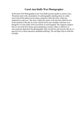 Carol Ann Duffy War Photographer
In the poem War Photographer Carol Ann Duffy presents death in various ways.
The poem starts with a description of a photographer standing alone in a dark
room with all the photos he has taken contained within the rolls, which are
organised in neat rows. The irony within this stanza is the fact that whilst he was
in the moment of the job, he wasn t afraid, but he now trembles with fear even
though he is in the safety of his own home in rural England. The religious imagery
that we see in the first stanza, priest preparing to intone a Mass is effective in
conveying the dedication the photographer feels towards his job, but also like he s a
priest he too is often exposed to deathand suffering. The red light refers to both the
red light
 