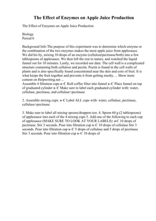 The Effect of Enzymes on Apple Juice Production
The Effect of Enzymes on Apple Juice Production
Biology
Period 6
Background Info The purpose of this experiment was to determine which enzyme or
the combination of the two enzymes makes the most apple juice from applesauce.
We did his by, mixing 10 drops of an enzyme (cellulose/pectinase/both) into a few
tablespoons of applesauce. We then left the rest to nature, and watched the liquid
funnel out for 10 minutes. Lastly, we recorded our data. The cell wall is a complicated
structure containing both cellulose and pectin. Pectin is found in the cell walls of
plants and is also specifically found concentrated near the skin and core of fruit. It is
what keeps the fruit together and prevents it from getting mushy. ... Show more
content on Helpwriting.net ...
Assemble 4 filtration cups в–Є Roll coffee filter into funnel в–Є Place funnel on top
of graduated cylinder в–Є Make sure to label each graduated cylinder with: water,
cellulase, pectinase, and cellulase+pectinase
2. Assemble mixing cups: в–Є Label ALL cups with: water, cellulase, pectinase,
cellulase+pectinase
3. Make sure to label all mixing spoons/droppers too. 4. Spoon 60 g (2 tablespoons)
of applesauce into each of the 4 mixing cups 5. Add one of the following to each cup
of applesauce (MAKE SURE TO LOOK AT YOUR LABELS): в
–Є 10 drops of
pectinase. Stir 3 seconds. Pour into filtration cup в–Є 10 drops of cellulase Stir 3
seconds. Pour into filtration cup в–Є 5 drops of cellulase and 5 drops of pectinase
Stir 3 seconds. Pour into filtration cup в–Є 10 drops of
 