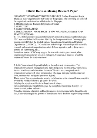 Ethical Decision Making Research Paper
ORGANIZATIONS INVOLVED INTHIS PROJECT Author: Paramjeet Singh
There are many organizations that work for this project. The following are some of
the organizations that author will describe in this paper.
1. ITIC(International Tsunami Information Centre)
2. SERVOTEST
3. OYO CORPORATIONS
4. ISPRS(INTERNATIONAL SOCIETY FOR PHOTOGRAMMETRY AND
REMOTE SENSING)
1.) ITIC (International Tsunami Information Centre): It is located in Honolulu and
ITIC was established in November 1965 by the Intergovernmental Oceanographic
Commission (IOC) of the United Nations Educational, Scientific and Cultural
Organization (UNESCO).ITIC maintains and develops relationships with scientific
research and academic organizations, civil defense agencies, and ... Show more
content on Helpwriting.net ...
In addition to that, ICRC may suggest the amenities to the government when
international humanitarian law does not apply. Moreover, it does not affect the
internal affairs of the state concerned.
7. Relief international: It provides help to the vulnerable communities. This
organization works in emergencies and helps the people by delivering, water, food,
shelter, healthcare and education. In case of disasters and emergencies this
organization works with other communities who need help and help to empower
them, ensures well being and promotes dignity.
These aim of this organization to work in collaboration with vulnerable communities
around the world and help to get out of the crisis.
Helping the people who live in isolated, unsafe places.
Serving refugees and people tormented by natural and man made disasters for
instance earthquakes and wars.
Providing primary education and health services to women and girls. In addition to
that, it also encourages the growth of farmers and rural dwellers by providing needed
 