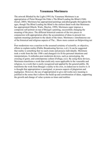Yasumasa Morimura
The artwork Blinded by the Light (1991) by Yasumasa Morimura is an
appropriation of Pieter Bruegel the Elder s The Blind Leading the Blind (1568)
(Israel, 2005). Morimura has appropriated paintings and photographs throughout the
ages, though The Blind Leading the Blind is the earliest dated work that Morimura
has appropriated (Marsh, Watts, Maylon, 1999). Morimura super imposes a
composite self portrait on top of Bruegel s painting, successfully changing the
meaning of the piece. The different historical contexts of the two pieces in
conjunction with appropriation allow the accumulation of ideas to present two
separate meanings pertinent to the ideals of the times. Morimura s simultaneous use
of the historical and religious aspects of The... Show more content on Helpwriting.net
...
Post modernism was a reaction to the assumed certainty of scientific, or objective,
efforts to explain reality (Public Broadcasting Service, n.d.). It can be suggested
that reality is something that we each create and possess individually. Morimura
took a work from the late 1500 s and changed it to fit his personal intentions and
interpretations. It embodies post modernist devices, such as stereotyping, the
crossing of genre, and contemporary culture (Felluga, n.d.). By using these devices,
Morimura transforms a work that could only seem applicable to the venerable and
religious, to a work that is easily recognized and applied by the general public. He
transforms the work from Bruegel s reality to his own, in endeavour to resolve it. It
is thought that appropriation is unoriginal, or possess aspects of plagiarism and
negligence. However, the use of appropriation to give old works new meaning is
justified in the sense that it allows the build up and corroboration of ideas, supporting
the growth and change of value systems as times and realities
 