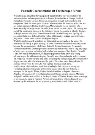 Fairnelli Characteristics Of The Baroque Period
When thinking about the Baroque period, people tend to only associate it with
instrumentalists and composers such as Johann Sebastian Bach, George Fredrich
Handel and Antonio Vivaldi. However, in addition to such instrumentalist and
composers, there are some great vocalists who represent the Baroque period but are
not widely recognized today. Carlo Maria Michelangelo Nicola Broschi, who is
better know by his stage name, Farinelli, is an Italian vocalist of the 18th century and
one of the remarkable singers in the history of music. According to Charles Burney,
an English music historian, Fairnelli set off with such brilliancy and rapidity of
execution that it was difficult for the violins of those days to keep pace with him...
[he] could... Show more content on Helpwriting.net ...
While Fairnelli was still a student, his father died unexpectedly at the age of 36,
which led his family in great poverty. In order to maintain economic security and to
become the greatest singer of all time, Fairnelli decided to castrate. As a result,
Farinelli was able to keep his powerful male voice that allowed him to sing any range
of voice parts in opera, including high pitched soprano parts. Shortly after Farinelli
s first few public performances, he became popular in many cities as a young
talented singer. In addition to singing, Farinelli was a harpsichordist and a composer.
He composed several cantatas and arias, including the famous piece, Ossequiosissimo
ringraziamento, which he also wrote the lyrics. Therefore, even though Farinelli
focused on his vocal the most, he was a gifted musician in all parts.
Just like most of the talented musicians who begin their careers at young age,
Farinelli participated in several professional stages when he was still only a
teenager. At the age of fifteen, Farinelli made his debut in Popora s Serenata,
Angelica e Medoro, with two other professional Italian soprano singers, Marianna
Bulgarelli and Domerico Gizzi at the Royal chapel of Naples. Furthermore, at the age
of seventeen, he sang in Rome in Porpora s Flavio Anicio Olibrio. Farinelli was
beloved by the audiences for his pure and powerful voice with full of musical
 