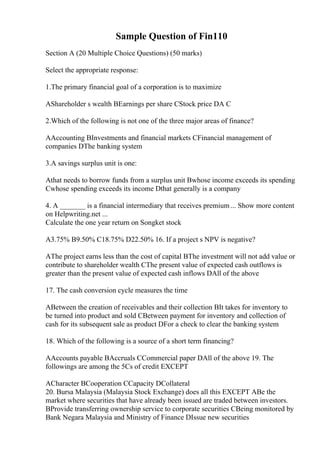 Sample Question of Fin110
Section A (20 Multiple Choice Questions) (50 marks)
Select the appropriate response:
1.The primary financial goal of a corporation is to maximize
AShareholder s wealth BEarnings per share CStock price DA C
2.Which of the following is not one of the three major areas of finance?
AAccounting BInvestments and financial markets CFinancial management of
companies DThe banking system
3.A savings surplus unit is one:
Athat needs to borrow funds from a surplus unit Bwhose income exceeds its spending
Cwhose spending exceeds its income Dthat generally is a company
4. A _______ is a financial intermediary that receives premium... Show more content
on Helpwriting.net ...
Calculate the one year return on Songket stock
A3.75% B9.50% C18.75% D22.50% 16. If a project s NPV is negative?
AThe project earns less than the cost of capital BThe investment will not add value or
contribute to shareholder wealth CThe present value of expected cash outflows is
greater than the present value of expected cash inflows DAll of the above
17. The cash conversion cycle measures the time
ABetween the creation of receivables and their collection BIt takes for inventory to
be turned into product and sold CBetween payment for inventory and collection of
cash for its subsequent sale as product DFor a check to clear the banking system
18. Which of the following is a source of a short term financing?
AAccounts payable BAccruals CCommercial paper DAll of the above 19. The
followings are among the 5Cs of credit EXCEPT
ACharacter BCooperation CCapacity DCollateral
20. Bursa Malaysia (Malaysia Stock Exchange) does all this EXCEPT ABe the
market where securities that have already been issued are traded between investors.
BProvide transferring ownership service to corporate securities CBeing monitored by
Bank Negara Malaysia and Ministry of Finance DIssue new securities
 