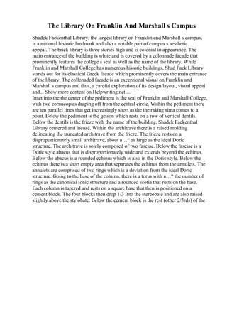 The Library On Franklin And Marshall s Campus
Shadek Fackenthal Library, the largest library on Franklin and Marshall s campus,
is a national historic landmark and also a notable part of campus s aesthetic
appeal. The brick library is three stories high and is colonial in appearance. The
main entrance of the building is white and is covered by a colonnade facade that
prominently features the college s seal as well as the name of the library. While
Franklin and Marshall College has numerous historic buildings, Shad Fack Library
stands out for its classical Greek facade which prominently covers the main entrance
of the library. The collonaded facade is an exceptional visual on Franklin and
Marshall s campus and thus, a careful exploration of its design/layout, visual appeal
and... Show more content on Helpwriting.net ...
Inset into the the center of the pediment is the seal of Franklin and Marshall College,
with two cornucopias draping off from the central circle. Within the pediment there
are ten parallel lines that get increasingly short as the the raking sima comes to a
point. Below the pediment is the geison which rests on a row of vertical dentils.
Below the dentils is the frieze with the name of the building, Shadek Fackenthal
Library centered and incuse. Within the architrave there is a raised molding
delineating the truncated architrave from the frieze. The frieze rests on a
disproportionately small architrave, about в…“ as large as the ideal Doric
structure. The architrave is solely composed of two fasciae. Below the fasciae is a
Doric style abacus that is disproportionately wide and extends beyond the echinus.
Below the abacus is a rounded echinus which is also in the Doric style. Below the
echinus there is a short empty area that separates the echinus from the annulets. The
annulets are comprised of two rings which is a deviation from the ideal Doric
structure. Going to the base of the column, there is a torus with в…“ the number of
rings as the canonical Ionic structure and a rounded scotia that rests on the base.
Each column is tapered and rests on a square base that then is positioned on a
cement block. The four blocks then drop 1/3 into the stereobate and are also raised
slightly above the stylobate. Below the cement block is the rest (other 2/3rds) of the
 