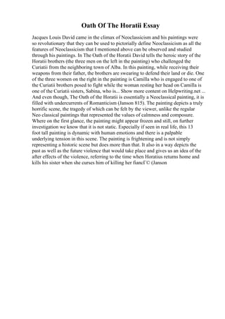 Oath Of The Horatii Essay
Jacques Louis David came in the climax of Neoclassicism and his paintings were
so revolutionary that they can be used to pictorially define Neoclassicism as all the
features of Neoclassicism that I mentioned above can be observed and studied
through his paintings. In The Oath of the Horatii David tells the heroic story of the
Horatii brothers (the three men on the left in the painting) who challenged the
Curiatii from the neighboring town of Alba. In this painting, while receiving their
weapons from their father, the brothers are swearing to defend their land or die. One
of the three women on the right in the painting is Camilla who is engaged to one of
the Curiatii brothers posed to fight while the woman resting her head on Camilla is
one of the Curiatii sisters, Sabina, who is... Show more content on Helpwriting.net ...
And even though, The Oath of the Horatii is essentially a Neoclassical painting, it is
filled with undercurrents of Romanticism (Janson 815). The painting depicts a truly
horrific scene, the tragedy of which can be felt by the viewer, unlike the regular
Neo classical paintings that represented the values of calmness and composure.
Where on the first glance, the painting might appear frozen and still, on further
investigation we know that it is not static. Especially if seen in real life, this 13
foot tall painting is dynamic with human emotions and there is a palpable
underlying tension in this scene. The painting is frightening and is not simply
representing a historic scene but does more than that. It also in a way depicts the
past as well as the future violence that would take place and gives us an idea of the
after effects of the violence, referring to the time when Horatius returns home and
kills his sister when she curses him of killing her fiancГ© (Janson
 