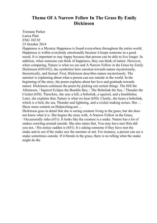Theme Of A Narrow Fellow In The Grass By Emily
Dickinson
Tremane Parker
Larisa Platt
ENG 102 02
23 October 2014
Happiness is a Mystery Happiness is found everywhere throughout the entire world.
Happiness is within everybody emotionally because it keeps someone in a good
mood. It is important to stay happy because that person can be able to live longer. In
addition, when someone can think of happiness, they can think of nature. However,
when comparing, Nature is what we see and A Narrow Fellow in the Grass by Emily
Dickinson (650 652), she symbolize here emotion towards nature mysteriously,
theoretically, and factual. First, Dickinson describes nature mysteriously. The
narrator is explaining about what a person can see outside in the world. In the
beginning of the story, the poem explains about her love and gratitude towards
nature. Dickinson continues the poem by picking out certain things. The Hill the
Afternoon, / Squirrel Eclipse the Bumble Bee, / The Bobolink the Sea, / Thunder the
Cricket (650). Therefore, she sees a hill, a bobolink, a squirrel, and a bumblebee.
Later, she explains that, Nature is what we hear (650). Clearly, she hears a bobolink,
which is a bird, the sea, Thunder and lightning, and a cricket making noises. Her ...
Show more content on Helpwriting.net ...
Dickinson goes in detail that she is seeing creature living in the grass, but she does
not know what it is. She begins the story with, A Narrow Fellow in the Grass,
/ Occasionally rides (651). It looks like the creature is a snake. Nature has a lot of
snakes crawling around outside. She also states that, You may have met Him did
you not, / His notice sudden is (651). It s asking someone if they have met the
snake and to see if the snake saw the narrator or not. For instance, a person can see a
snake sometimes outside. If it blends in the grass, there is no telling what the snake
might do the
 