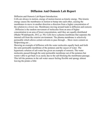 Diffusion And Osmosis Lab Report
Diffusion and Osmosis Lab Report Introduction:
Cells are always in motion, energy of motion known as kinetic energy. This kinetic
energy causes the membranes in motion to bump into each other, causing the
membranes to move in another direction a direction from a higher concentration of
the solution to a lower one. Membranes moving around leads to diffusion and osmosis
. Diffusion is the random movement of molecules from an area of higher
concentration to an area of lower concentration, until they are equally distributed
(Mader Windelspecht, 2012, p. 50). Cells have a plasma membrane that separates the
internal cell from the exterior environment. The plasma membrane is selectively
permeable which allows certain solvents to pass through ... Show more content on
Helpwriting.net ...
Showing an example of diffusion with the water molecules equally back and forth
the semi permeable membrane of the potatoes and the saucer of water. The
hypertonic solution of salt water has given an example of osmosis. The water
molecules passed through the semi permeable membrane out of the potatoes but
weren t able to get back in as easily due to the salt blocking the membranes passage.
This left the potatoes in the salt water saucer feeling flexible and spongy almost
leaving the potato a little
 
