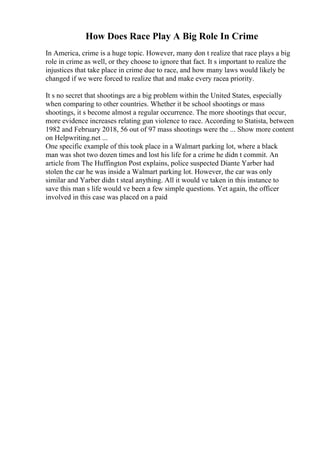 How Does Race Play A Big Role In Crime
In America, crime is a huge topic. However, many don t realize that race plays a big
role in crime as well, or they choose to ignore that fact. It s important to realize the
injustices that take place in crime due to race, and how many laws would likely be
changed if we were forced to realize that and make every racea priority.
It s no secret that shootings are a big problem within the United States, especially
when comparing to other countries. Whether it be school shootings or mass
shootings, it s become almost a regular occurrence. The more shootings that occur,
more evidence increases relating gun violence to race. According to Statista, between
1982 and February 2018, 56 out of 97 mass shootings were the ... Show more content
on Helpwriting.net ...
One specific example of this took place in a Walmart parking lot, where a black
man was shot two dozen times and lost his life for a crime he didn t commit. An
article from The Huffington Post explains, police suspected Diante Yarber had
stolen the car he was inside a Walmart parking lot. However, the car was only
similar and Yarber didn t steal anything. All it would ve taken in this instance to
save this man s life would ve been a few simple questions. Yet again, the officer
involved in this case was placed on a paid
 