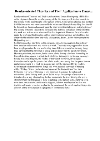 Reader-oriented Theories and Their Application to Ernest...
Reader oriented Theories and Their Application to Ernest Hemingway s Hills like
white elephants From the very beginning of the literature people tended to criticize
the literary works according to some certain criteria. Some critics claimed that the text
itself is important and some other said the author and his style is the thing that should
be focused on. Form and content were the other significant elements in the history of
the literary criticism. In addition, the social and political influences of the time that
the work was written were also considered as important. However the reader who
reads the work and his thoughts and his interpretations were not as valuable as the
other criteria until late 19th and early 20th century. From... Show more content on
Helpwriting.net ...
So there is another new term in the criticism, subjective perception, that is to say
how a reader understands and reacts to a work. There are many approaches about
how people perceive the real world, they have different results but the only thing
they agree is that the perceiver is active and not passive in the act of perception.
Here the perceiver, the reader, is the center of the literary criticism. According to
Formalist critics a poem is about itself (its form, its imagery, its literary meaning)
before it is about the poet, the reader, or the world. However, if we reject
formalism and adopt the perspective of the reader, we can say that the poem has no
real existence until it is read, its meaning can only be discussed by its readers.
Every reader can find different things in a work because our ways of reading
differ. Walker Gibson can be claimed as one of the first critics of this New
Criticism. His view of literature is text centered. It assumes the value and
uniqueness of the literary work of art. In his essay, the concept of the reader is
introduced as a way of unlocking further treasures in the text. Shortly, the text is
still important but the reader is there to achieve some certain tasks. Here we see a
new term, mock reader. As its name suggests, it is not a real reader but is a role
that the real reader is invited to play for the duration of the novel. As for Gibson, the
concept of the mock reader is a property of the text and not a
 