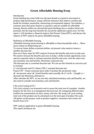 Green Affordable Housing Essay
Introduction
Green building has come forth over the past decade as a positive movement to
produce high performance, energy efficient structures that improve comfort and
health for resident, meanwhile, minimizing environmental impacts. Nevertheless, a
common sense that green features is expensive and not suitable for affordable
housing. Recent studies are showed that green buildings have a modest initial cost
premium, but the long term benefits far exceed the additional capital costs. For this
report, I will introduce a financial analysis Net Present Value(NPV), and discuss the
impacts of NPV analysis for green affordable housing.
Definition of affordable housing
Affordable housing means housing is affordable to those households with a ... Show
more content on Helpwriting.net ...
To convert future dollars to present dollars, net present value analysis inserts a
number discount rate .
Here are 4 basic steps for NPV analysis Forecast the benefits and costs in each year.
We need to forecast the benefits and costs in today s dollar include opportunity costs
and use expected value to estimate uncertain benefits and costs, omit the sunk costs,
non monetary cost and benefits. Determine a discount rate.
The discount rate is a nominal discount rate. We can use this formula to converse real
to nominal.
(1+real discount rate)*(1+future CPI) 1=nominal discount rate
Future CPI = Future consumer price index Calculate the net present value.
в€‘net present value=в€‘((total benefits total costs))в
Ѓ„гЂ–(1+r)гЂ—^(length ) r =
discount rate Determine alternatives
After calculate the NPV, we are not only calculated monetary costs and benefits, we
also need to consider non monetary costs and benefits.
Life cycle Costing (LCC)
Life cycle costing is an economics tool to assess the total cost of a product. Another
purpose for this tool, as a management decision tool, for comparing different parts
conflicts by concentration on facts, money and time. By using Life cycle costing,
total cost of the product can be calculated over the total span of product life cycle.
All parties on this project, such as product suppliers, consumers and owners are
benefit from LCC.
NPV analysis application in green affordable housing
This report introduces net
 