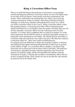Being A Corrections Officer Essay
There is no doubt that being in the profession of corrections is an exceedingly
stressful and dangerous profession. Corrections officers are one of the highest rated
for non fatal on the job injuries, which usually result from confrontations with
inmates. These confrontations are anything from riots, fights, and even having
excrement being throw at them by inmates. When being confronted with these
challenges on a daily basis, fraternity and brotherhood are crucial. It is vital for
your fellow corrections officer to have your 6 . Being a corrections officer is more
than guarding inmates, it is protecting your fellow officers and protecting the
inmates from themselves, even though at times the inmates wish harm upon you. We
all must remember, corrections officers are cops without guns and a lot more
criminals. To civilians, that it a nightmare that we could never imagine. It is of the
utmost importance that the PSCOA operate as a fraternal organization, because it is
impossible to trust and depend on one another. The ultimate goal for each officer is
to maintain order and to get home every night in one piece. My father has worked as
a corrections officer for... Show more content on Helpwriting.net ...
It is going beyond your differences in things such as politics, religion, or lifestyles
and standing strong together and being determined that all officers get to go home
to their families at night. As a corrections officer s daughter, I am proud of Sgt.
Floyd and I am in solemn grief with his fellow officers and family. The profession
of corrections is dependant on being a fraternal organization. Sgt. Floyd is the
epitome of a lionheart, knight, and the most honorable man that this world has
encountered. Everyday, I will pray that my father is surrounded by officers that are
as brave as himself and Sgt. Floyd. Greater love has no one than this, that someone
lay down his life for his friends. John
 